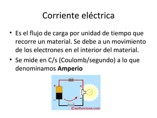 Corriente eléctrica Es el flujo de carga por unidad de tiempo que recorre un material. Se debe a un movimiento de los electrones en el interior del material. Se mide en C/s (Coulomb/segundo) a lo que denominamos  Amperio 