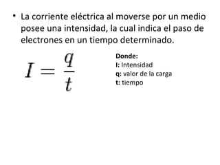 La corriente eléctrica al moverse por un medio posee una intensidad, la cual indica el paso de electrones en un tiempo determinado. Donde: I:  Intensidad q:  valor de la carga t:  tiempo 