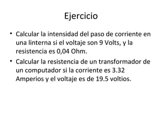Ejercicio Calcular la intensidad del paso de corriente en una linterna si el voltaje son 9 Volts, y la resistencia es 0,04 Ohm. Calcular la resistencia de un transformador de un computador si la corriente es 3.32 Amperios y el voltaje es de 19.5 voltios. 