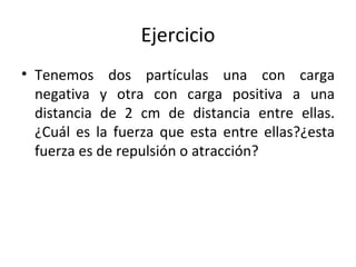 Ejercicio Tenemos dos partículas una con carga negativa y otra con carga positiva a una distancia de 2 cm de distancia entre ellas. ¿Cuál es la fuerza que esta entre ellas?¿esta fuerza es de repulsión o atracción? 