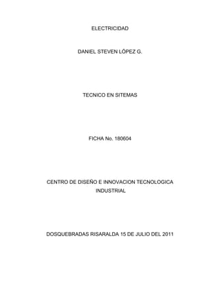 ELECTRICIDAD<br />DANIEL STEVEN LÓPEZ G.<br />TECNICO EN SITEMAS<br />FICHA No. 180604<br />CENTRO DE DISEÑO E INNOVACION TECNOLOGICA<br /> INDUSTRIAL<br />DOSQUEBRADAS RISARALDA 15 DE JULIO DEL 2011<br />ELECTRICIDAD<br />DANIEL STEVEN LÓPEZ G.<br />TECNICO EN SITEMAS<br />FICHA No. 180604<br />INGENIERO EDWIN ALEXANDER GOMEZ<br />CENTRO DE DISEÑO E INNOVACION TECNOLOGICA<br /> INDUSTRIAL<br />DOSQUEBRADAS RISARALDA 15 DE JULIO DEL 2011<br />¿Qué es la electricidad?<br />La electricidad es un fenómeno físico que se produce por la interacción de cargas eléctricas.<br />Que es electrónica?<br />La electrónica es la rama de la física y la especialización de la ingeniería, que estudia y emplea sistemas y su funcionamiento se basa en la conducción y control de los flujos de los electrones.<br />Existen dos tipos de electricidad: Estática y Dinámica.  ¿Qué características tiene la electricidad estática? ¿Qué características tiene la electricidad dinámica?<br />La electricidad estática es una carga eléctrica que se mantiene en estado estacionario (en reposo) sobre un objeto, causada por la pérdida o ganancia de electrones.<br />La estática estudia un sistema invariante en el tiempo, en el caso de la electrónica cuando se arma un circuito que tiene una fuente de voltaje directa, con resistencias y que cada resistencia disipa una cantidad de voltaje igual en cada instante, es decir cuando el sistema se puede tomar como estable.<br />Las cargas eléctricas transmitidas por conductores en forma de corriente eléctrica es la electricidad dinámica. La electricidad dinámica puede ser producida por una energía química y se logra almacenar. Este tipo de electricidad que podemos manejar y controlar, de tal modo que produzca determinados efectos.<br />Dinámica es cuando el sistema depende del tiempo, en la misma situación anterior, si tenemos una fuente de corriente alterna el voltaje dependerá del tiempo, en este caso el voltaje disipado en cada una de las resistencias será variante respecto al tiempo.<br />¿Qué es un conductor y qué características debe tener un BUEN conductor?<br />Un conductor eléctrico es un material que ofrece poca resistencia al paso de la electricidad. Generalmente son aleaciones o compuestos con electrones libres que permiten el movimiento decargas.<br />Los mejores conductores eléctricos son los metales y sus aleaciones, aunque existen otros materiales no metálicos que también poseen la propiedad de conducir la electricidad, como el grafito o las disoluciones y soluciones salinas (por ejemplo, el agua de mar).<br />¿Qué es un material aislante?<br />El aislamiento eléctrico se produce cuando se cubre un elemento de una instalación eléctrica con un material que no es conductor de laelectricidad, es decir, un material que resiste el paso de la corriente.<br />¿A qué se le conoce como Semiconductor?<br />Un semiconductor es una sustancia que se comporta como conductor o como aislante dependiendo de diversos factores, como por ejemplo el campo eléctrico o magnético, la presión, la radiación que le incide, o la temperatura del ambiente en el que se encuentre.<br />Existen dos tipos de corriente eléctrica: Continua y Alterna.  ¿Qué características tiene la corriente continua? ¿Qué características tiene la corriente alterna?<br />La corriente continua o corriente directa (CC en español, en inglés DC, de Direct Current) es el flujo continuo de electrones a través de un conductor. <br />A diferencia de la corriente alterna (CA en español, AC en inglés), en la corriente continua lascargas eléctricas circulan siempre en la misma dirección.<br />Se denomina corriente alterna (abreviada CA en español y AC en inglés, dealternating current) a la corriente eléctrica en la que la magnitud y dirección varían cíclicamente.<br /> La CA se refiere a la forma en la cual la electricidad llega a los hogares y a las empresas. Sin embargo, las señales de audio y de radiotransmitidas por los cables eléctricos, son también ejemplos de corriente alterna. <br />¿Qué diferencia hay entre un circuito eléctrico y una instalación eléctrica?<br />Un circuito eléctrico es un conjunto de elementos que unidos de forma adecuada permiten el paso de electrones.<br />Se le llama instalación eléctrica al conjunto de elementos que permiten transportar y distribuir la energía eléctrica.<br />Haga una gráfica donde explique cómo llega la electricidad a nuestros hogares.<br />¿Cómo se puede generar un incendio? ¿Cómo se pueden sobrecargar un circuito eléctrico?<br />INCENDIO POR ELECTRICIDAD<br />Cortocircuitos debido a cables gastados, enchufes rotos, etc.- Líneas recargadas, que se recalientan por excesivos aparatos eléctricos conectados y/o por gran cantidad de derivaciones en las líneas, sin tomar en cuenta la capacidad eléctrica instalada.- Mal mantenimiento de los equipos eléctricos.<br />SOBRECARGA DE UN CIRCUITO<br /> Se produce cuando la magnitud de la tensión (quot;
voltajequot;
) o corriente supera el valor preestablecido como normal (valor nominal). Comúnmente estas sobrecargas se originan por exceso de consumos en la instalación eléctrica. Las sobrecargas producen calentamiento excesivo en los conductores, lo que puede significar las destrucción de su aislación, incluso llegando a provocar incendios por inflamación.<br />Cuando hay un choque eléctrico, ¿Cuál es la cantidad de corriente que puede producir daños severos a una persona?<br /> <br />Efecto fisiopatológico resultante del paso de corriente eléctrica a través del cuerpo humano o de un animal.<br />Se puede producir daños a una persona después de los 32 voltios, lo cual causaría un lesiones en las neuronas provocando daños físicos en un futuro para las personas.<br /> <br /> Mencione algunas de las recomendaciones de SEGURIDAD que se deben tener en cuenta antes de trabajar con circuitos eléctricos.<br />Nunca trabaje sobre dispositivos energizados, ni asuma a priori que están desconectados. Si necesita trabajar sobre un circuito energizado, utilice siempre herramientas de mango aislado, así como equipos de protección apropiados al ambiente eléctrico en el cual está trabajando.<br /> El calzado que usted use, debe garantizar que sus pies queden perfectamente aislados del piso.<br />No trabaje en zonas húmedas o mientras usted mismo o su ropa estén húmedos. La humedad reduce la resistencia de la piel y favorece la circulación de corriente eléctrica.<br />Cortar todas las fuentes en tensión, Bloquear los aparatos de corte, Verificar la ausencia de tensión, poner a tierra y en cortocircuito todas las posibles fuentes de tensión, Delimitar y señalizar la zona de trabajo.<br />¿Qué es una fuente de voltaje?<br />En electrónica, una fuente de alimentación es un dispositivo que convierte la tensión alterna de la red de suministro, en una o varias tensiones, prácticamente continuas, que alimentan los distintos circuitos del aparato electrónico al que se conecta (ordenador, televisor,  HYPERLINK quot;
http://es.wikipedia.org/wiki/Impresoraquot;
  quot;
Impresoraquot;
 impresora,router, etc.).<br />Existen dos tipos de voltajes:  Continuo o directo y Alterno.  ¿Qué características tienen?<br />En términos simples el voltaje alterno es el que se relaciona con la corriente AC o corriente alterna que es la que obtienes de la red eléctrica mediante el enchufe. Por su parte el voltaje directo es el que se relaciona con la corriente DC o corriente continua, la que te entregan baterías y pilas.<br />El voltaje continuo o directo es un voltaje constante en el tiempo que se genera entre dos puntos con diferentes potenciales eléctricos.<br />El voltaje alterno es el voltaje cuya magnitud varía en forma cíclica debido a un cambio de polaridad, generando una onda periódica que por lo general es sinusoidal ya que este tipo de onda es más eficiente para transmitir energía.<br />La magnitud Frecuencia es medida ¿con qué unidad?, ¿Qué frecuencia tiene la corriente suministrada por las compañías de suministro de corriente eléctrica en Colombia?<br />Frecuencia: Hertz(Hz)<br />La frecuencia utilizada por la suministración de las empresas de electricidad en Colombia es de 60Hz<br />¿Qué es el periodo de una onda?  Halle el periodo, teniendo en cuenta la frecuencia trabajada en nuestro país.<br />En física, el período de una oscilación u onda (T) es el tiempo transcurrido entre dos puntos equivalentes de la onda.<br />f=1T    <br />T=1f       T=160        T=0,0166666666666667<br />¿Qué significa el término carga, dentro de un circuito eléctrico?<br />En física, la carga eléctrica es una propiedad intrínseca de algunas partículas subatómicas que se manifiesta mediante atracciones y repulsiones que determinan las interacciones electromagnéticas entre ellas.<br />¿Qué es un dispositivo de control?  NOMBRE VARIOS<br />Un dispositivo de control, que permite o impide el paso de la corriente eléctrica a través de un circuito, si éste está cerrado y que, cuando no lo hace, está abierto.<br />Existen otros dispositivos llamados fusibles, que pueden ser de diferentes tipos y capacidades, otro dispositivo es el breake, las cuchillas, entre otros.<br />¿Qué es un dispositivo de protección?  NOMBRE VARIOS<br />Son dispositivos encargados de des energizar un sistema, circuito o artefacto, cuando en ellos se alteran las condiciones normales de funcionamiento.<br />Los interruptores diferenciales se caracterizan por tener diferentes sensibilidades.<br />¿Qué es un dispositivo de alambrado? NOMBRE VARIOS<br />Los dispositivos adecuados para la unión de los conductores son aquellos que aprietan los cables, sujetándolos por medio de tornillos o soldadura, y que además los mantienen aislados.<br />Que es un sistema de puesta a tierra. Explique<br />Un sistema de puesta a tierra consiste en la conexión de equipos eléctricos y electrónicos a tierra, para evitar que se dañen nuestros equipos en caso de una corriente transitoria peligrosa.<br />El objetivo de un sistema de puesta a tierra es:<br />El de brindar seguridad a las personas.<br />Proteger las instalaciones, equipos y bienes en general, al facilitar y garantizar la correcta operación de los dispositivos de protección.<br />Establecer la permanencia, de un potencial de referencia, al estabilizar la tensión eléctrica a tierra. <br />Que significa cableado regulado.<br />Ley de Ohm definir  - APRENDER FORMULA-  <br />La Ley de Ohm <br />Se trata de una fórmula fundamental del mundo electrónico que permite relacionar la tensión, la corriente y la resistencia. y nos indica que la corriente que circula por un conductor es directamente proporcional a la tensión aplicada en sus extremos, e inversamente proporcional a la resistencia del mismo, esto es:<br />I=Intensidad <br />V=Voltaje<br />R=Resistencia<br />Como se representa: voltaje, resistencia e intensidad<br />                     Resistencia<br />                                        Voltaje<br />Intensidad<br />Cuál es el valor de Intensidad si el V=12  y R=22.000Ω<br />I=VR         I=1222000          I=5,4545<br />Cuál es el valor de la tensión si: I=0.005ª   R= 1Ω<br />V=I*R          V=0.005*1         V=0.005     <br />Cuál es el valor de la resistencia si:  V=5v     I=0.01ª<br />R=VI             R=50.01                    R=500         <br />Cuáles son las unidades de medida del sistema internacional y cómo se representan .<br />ELéCTRICAS<br />MagnitudUnidadSímbolo Carga eléctricaCulombioCTensión eléctricaVoltioVResistenciaOhmioΩConductanciaSiemensSCapacidadFaradioFCampo eléctrico ( E )Voltio por metroV . m-1Desplazamiento eléctrico ( D )Culombio por metro cuadradoC . m-2PermitividadFaradio por metroF . m-1Momento eléctricoCulombio-metroC . mFlujo magnéticoWeberWbInductanciaHenrioHInducción magnética ( B )TeslaTCampo magnético ( H )Amperio por metroA . m-1PermeabilidadHenrio por metroH . m-1Momento magnéticoAmperio-metro cuadradoA . m2Fuerza magnetomotrízAmperioAIntensidad de corriente eléctricaAmperio      A<br />Circuito serie – paralelo- mixto: definir y presentar un ejemplo de cada uno.<br />Circuito en serie<br />Para este modo de conexiones se escoge un circuito de corriente continua y así se podrá ver si caída de tensiones y pasos de corriente. En el gráfico, se puede disponer de un circuito en serie es disponer una resistencia detrás de otra, con lo cual se obtendrá puntos muy concretos donde se puede hacer diversos estudios de la caída de tensión y corriente.<br />Estos puntos son el punto A, anterior a la primera resistencia, el punto B que esta en la primera y la segunda resistencia, el punto C que se encuentra entre la segunda y tercera resistencia y por último el punto D<br />Para hacer esta medición se utiliza un polímetro o multímetro, el cual nos dará las mediciones correspondientes de voltaje y amperaje.<br />Para medir el voltaje o la caída de tensión se hace situando las dos puntas del multímetro y se pondrán en paralelo en el cable del circuito. Para la medición de la corriente se pondrán las puntas del multímetro en serie con cable del circuito.<br />El voltaje total del circuito será la suma total de los voltajes , encontrados en los puntos A,B,C y D; la corriente total es igual en todos los puntos que atraviese, por lo tanto la intensidad total será igual en A,B,C y D.<br />VT = Voltaje Total VT = V1 +V2 +V3<br />IT = Intensidad Total o Corriente Total IT = I1 + I2 + I3<br />Un circuito con resistencias en serie se puede simplificar en una sola resistencia. En todos los puntos del circuito en serie la corriente es constante por lo tanto la potencia o trabajo total será la suma de éstos en cada punto del circuito (A,B,C Y D).<br />Los circuitos eléctricos en serie son aplicaciones muy concretas. Nunca se nos ocurrirá conectar las bombillas de nuestra casa en serie, ya que esto supondría un caos a cualquiera de ellas, a excepciónde la última, se fundiría simplemente si apagamos una de ellas.<br />Se utilizan en las luces brillantes del árbol de navidad, en la iluminación de las autopistas etc.<br />2.3 Circuito Paralelo<br />Un circuito paralelo es aquel que está formado por dos o más pequeños circuitos por los cuales pueden circular la corriente.<br />Para comprobar se puede observar el gráfico como conectamos tres resistencias en paralelo. Aquí se puede apreciar la intensidad total o corriente total, se divide en i1, i2 e i3, la suma de cada una de éstas nos dará el valor total de la corriente.<br />2.4 Circuito mixtos<br />Como se puede intuir, este tipo de circuitos son combinaciones de los circuitos tratados anteriormente, de tal forma que podamos obtener una resistencia equivalente realizando, igual que antes, algunos cálculos previos. Una forma fácil de resolverlos es hacer cuentas parciales, es decir, series y paralelos parciales hasta que se obtenga el circuito equivalente más simple que sea posible, para obtener el valor resistivo equilavente al circuito.<br />Este tipo de circuitos se suele utilizar cuando no disponemos de una resistencia específica, pero que, con la ayuda de otros valores, si nos es posible lograrlo.<br />Haga un cuadro donde indique el nombre, el símbolo y la unidad de medida  de las siguientes magnitudes:<br />Voltaje<br />Corriente<br />Resistencia<br />Potencia<br />Energía<br />NOMBRESIMBOLOUNIDAD DE MEDIDAVOLTAJEVLa unidad de medida del voltaje es el voltio (V).CORRIENTEILa unidad de medida de la corriente eléctrica es el amperio (A).RESISTENCIARLa unidad de medida de la resistencia es el ohmio (Ω).POTENCIAPLa unidad de medida de la potencia es el vatio (W).ENERGIAELa unidad de medida de la energía es (J)<br />