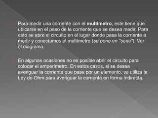    Para medir una corriente con el multímetro, éste tiene que
    ubicarse en el paso de la corriente que se desea medir. Para
    esto se abre el circuito en el lugar donde pasa la corriente a
    medir y conectamos el multímetro (se pone en "serie"). Ver
    el diagrama.

   En algunas ocasiones no es posible abrir el circuito para
    colocar el amperímetro. En estos casos, si se desea
    averiguar la corriente que pasa por un elemento, se utiliza la
    Ley de Ohm para averiguar la corriente en forma indirecta.
 
