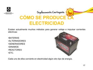 CÓMO SE PRODUCE LA
               ELECTRICIDAD
Existen actualmente muchos métodos para generar voltaje e impulsar corrientes
eléctricas:

•BATERIAS
•ALTERNADORES
•GENERADORES
•DINAMOS
•REACTORES
•ETC.

Cada uno de ellos convierte en electricidad algún otro tipo de energía.


                                                                          17
 