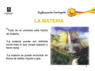 LA MATERIA
*Todo  en el universo está hecho
de materia.

*La materia puede ser definida
como todo lo que ocupa espacio y
tiene masa.

*La materia se puede encontrar en
forma de sólido, líquido o gas.

                                    6
 