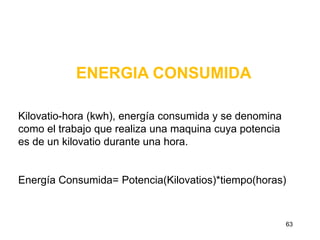 ENERGIA CONSUMIDA

Kilovatio-hora (kwh), energía consumida y se denomina
como el trabajo que realiza una maquina cuya potencia
es de un kilovatio durante una hora.


Energía Consumida= Potencia(Kilovatios)*tiempo(horas)



                                                        63
 
