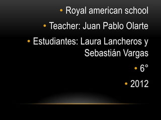 • Royal american school
    • Teacher: Juan Pablo Olarte
• Estudiantes: Laura Lancheros y
                Sebastián Vargas
                            • 6°
                         • 2012
 