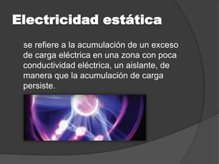 Electricidad estática
 se refiere a la acumulación de un exceso
 de carga eléctrica en una zona con poca
 conductividad eléctrica, un aislante, de
 manera que la acumulación de carga
 persiste.
 