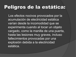 Peligros de la estática:
 Los efectos nocivos provocados por la
 acumulación de electricidad estática
 varían desde la incomodidad que se
 experimenta cuando al tocar un objeto
 cargado, como la manilla de una puerta,
 hasta las lesiones muy graves, incluso
 fallecimientos provocadas por una
 explosión debida a la electricidad
 estática.
 
