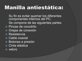 Manilla antiestática:
    Su fin es evitar quemar los diferentes
    componentes internos del PC.
    Se compone de las siguientes partes:
   Pinzas de cocodrilo
   Orejas de conexión
   Resistencia
   Cable coaxial
   Botones a presión
   Cinta elástica
   velcro
 