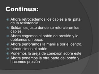 Continua:
   Ahora retrocedemos los cables a la pata
    de la resistencia.
   Soldamos justo donde se retorcieron los
    cables.
   Ahora cogemos el botón de presión y lo
    doblamos un poco.
   Ahora perforamos la manilla por el centro.
   Introducimos el botón
   Ponemos la oreja de conexión sobre este.
   Ahora ponemos la otra parte del botón y
    hacemos presión
 