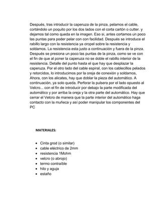 Después, tras introducir la caperuza de la pinza, pelamos el cable,
cortándolo un poquito por los dos lados con el corta cartón o cutter. y
dejamos tal como queda en la imagen. Eso si, antes cortamos un poco
las puntas para poder pelar con con facilidad. Después se introduce el
rabillo largo con la resistencia ya oropel sobre la resistencia y
soldamos. La resistencia esta justo a continuación y fuera de la pinza.
Después se presiona un poco las puntas de la pinza, como se ve con
el fin de que al poner la caperuza no se doble el rabillo interior de la
resistencia. Detalle del punto hasta el que hay que desplazar la
caperuza. Por el otro lado del cable espiral, con los cablecillos pelados
y retorcidos, lo introducimos por la oreja de conexión y soldamos,
Ahora, con los alicates, hay que doblar la pieza del automático. A
continuación, ya solo queda. Perforar la pulsera por el lado opuesto al
Velcro... con el fin de introducir por debajo la parte modificada del
automático y por arriba la oreja y la otra parte del automático. Hay que
cerrar el Velcro de manera que la parte interior del automático haga
contacto con la muñeca y así poder manipular los componentes del
PC




   MATERIALES:


      Cinta grod (o similar)
      cable eléctrico de 2mm
      resistencia 1Mohm
      velcro (o abrojo)
      termo contraíble
      hilo y aguja
      estaño
 