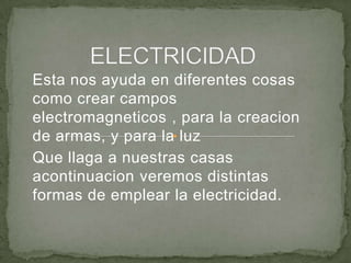 Esta nos ayuda en diferentes cosas
como crear campos
electromagneticos , para la creacion
de armas, y para la luz
Que llaga a nuestras casas
acontinuacion veremos distintas
formas de emplear la electricidad.
 