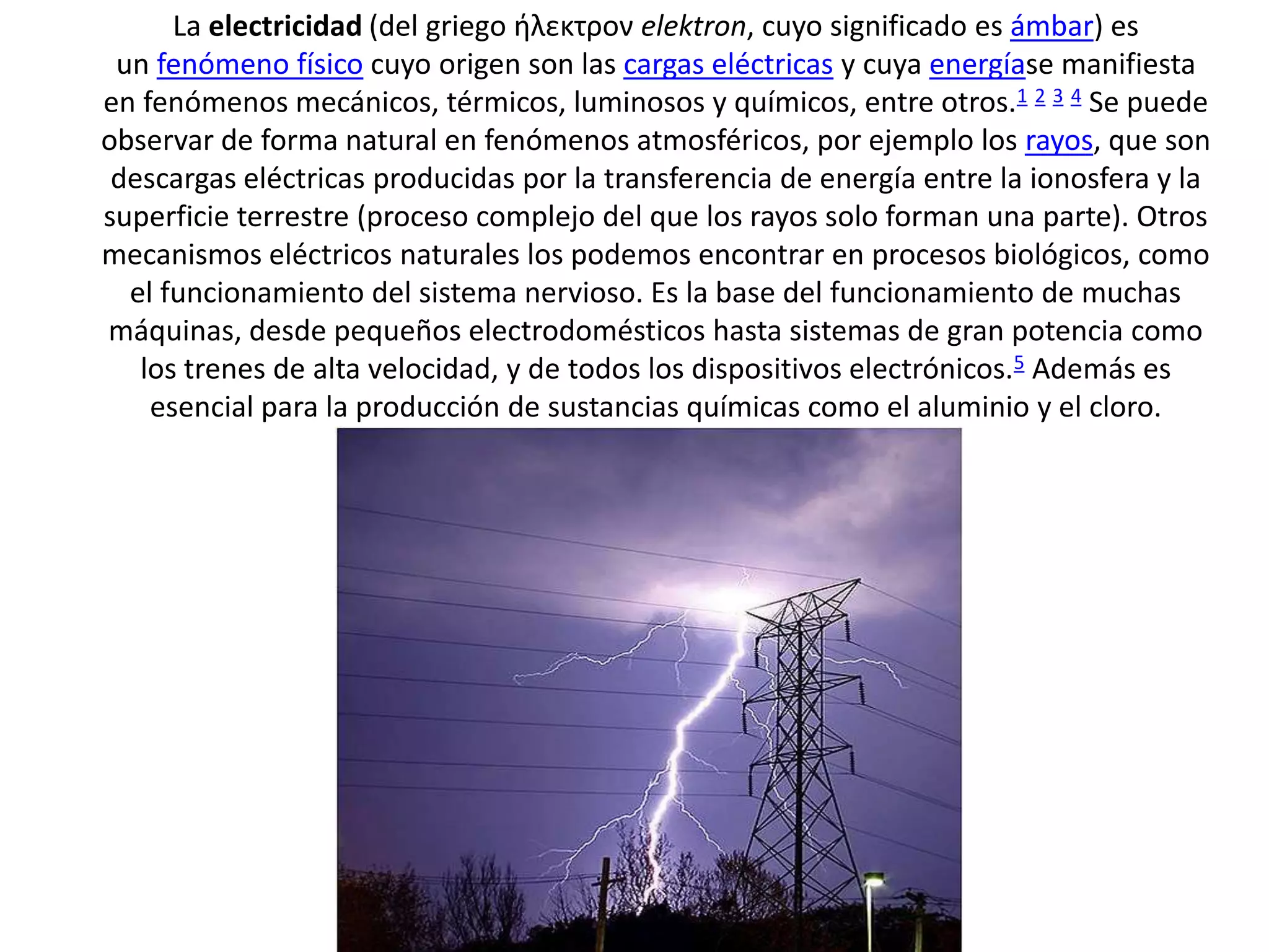 La electricidad (del griego ήλεκτρον elektron, cuyo significado es ámbar) es
un fenómeno físico cuyo origen son las cargas eléctricas y cuya energíase manifiesta
en fenómenos mecánicos, térmicos, luminosos y químicos, entre otros.1 2 3 4 Se puede
observar de forma natural en fenómenos atmosféricos, por ejemplo los rayos, que son
descargas eléctricas producidas por la transferencia de energía entre la ionosfera y la
superficie terrestre (proceso complejo del que los rayos solo forman una parte). Otros
mecanismos eléctricos naturales los podemos encontrar en procesos biológicos, como
el funcionamiento del sistema nervioso. Es la base del funcionamiento de muchas
máquinas, desde pequeños electrodomésticos hasta sistemas de gran potencia como
los trenes de alta velocidad, y de todos los dispositivos electrónicos.5 Además es
esencial para la producción de sustancias químicas como el aluminio y el cloro.
