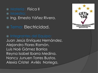  Materia : Física II
 Maestro:
 Ing. Ernesto Yáñez Rivera.


   Tema: Electricidad.

 Integrantes del Equipo:
Juan Jesús Enríquez Hernández.
Alejandro Flores Ramón.
Luis Noé Gámez Barrios
Reyna Isabel Ibarra Medina.
Nancy Junuen Torres Bustos.
Alexia Cristel Avilés Noriega.
 