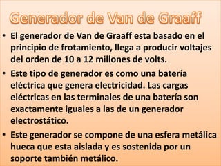 • El generador de Van de Graaff esta basado en el
  principio de frotamiento, llega a producir voltajes
  del orden de 10 a 12 millones de volts.
• Este tipo de generador es como una batería
  eléctrica que genera electricidad. Las cargas
  eléctricas en las terminales de una batería son
  exactamente iguales a las de un generador
  electrostático.
• Este generador se compone de una esfera metálica
  hueca que esta aislada y es sostenida por un
  soporte también metálico.
 