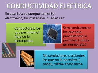 En cuanto a su comportamiento
electrónico, los materiales pueden ser:

      Conductores: los                Semiconductores:
      que permiten el                 los que solo
      flujo de la                     parcialmente lo
      electricidad.                   permiten ( silicio,
                                      germanio, etc.)

                         No conductores o aislantes:
                         los que no lo permiten (
                         papel,, vidrio, entre otros.
 