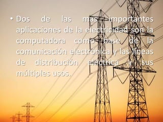 • Dos de las mas importantes
  aplicaciones de la electricidad son la
  computadora como base de la
  comunicación electrónica y las líneas
  de distribución eléctrica y sus
  múltiples usos.
 