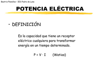 Beatriz Planelles – IES Pedro de Luna



                POTENCIA ELÉCTRICA

        • DEFINICIÓN

                   Es la capacidad que tiene un receptor
                   eléctrico cualquiera para transformar
                   energía en un tiempo determinado.

                                    P=V·I   (Watios)
 