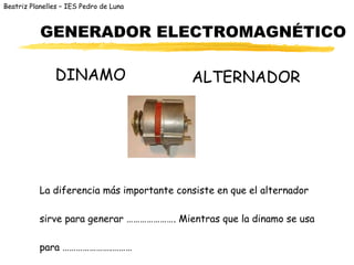Beatriz Planelles – IES Pedro de Luna



           GENERADOR ELECTROMAGNÉTICO

               DINAMO                      ALTERNADOR




           La diferencia más importante consiste en que el alternador

           sirve para generar …………………. Mientras que la dinamo se usa

           para ………………….………
 