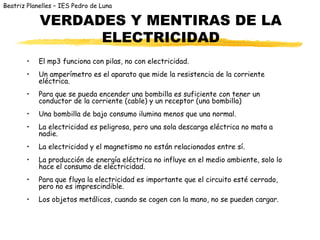 Beatriz Planelles – IES Pedro de Luna

            VERDADES Y MENTIRAS DE LA
                  ELECTRICIDAD
        •   El mp3 funciona con pilas, no con electricidad.
        •   Un amperímetro es el aparato que mide la resistencia de la corriente
            eléctrica.
        •   Para que se pueda encender una bombilla es suficiente con tener un
            conductor de la corriente (cable) y un receptor (una bombilla)
        •   Una bombilla de bajo consumo ilumina menos que una normal.
        •   La electricidad es peligrosa, pero una sola descarga eléctrica no mata a
            nadie.
        •   La electricidad y el magnetismo no están relacionados entre sí.
        •   La producción de energía eléctrica no influye en el medio ambiente, solo lo
            hace el consumo de electricidad.
        •   Para que fluya la electricidad es importante que el circuito esté cerrado,
            pero no es imprescindible.
        •   Los objetos metálicos, cuando se cogen con la mano, no se pueden cargar.
 