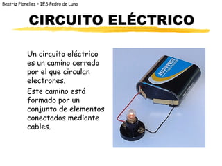 Beatriz Planelles – IES Pedro de Luna



            CIRCUITO ELÉCTRICO

            Un circuito eléctrico
            es un camino cerrado
            por el que circulan
            electrones.
            Este camino está
            formado por un
            conjunto de elementos
            conectados mediante
            cables.
 