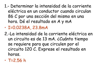 1.- Determinar la intensidad de la corriente
  eléctrica en un conductor cuando circulan
  86 C por una sección del mismo en una
  hora. Dé el resultado en A y mA
• I=0.0238A, 23.8mA
2.-La intensidad de la corriente eléctrica en
  un circuito es de 13 mA. ¿Cuánto tiempo
  se requiere para que circulen por el
  circuito 120 C. Exprese el resultado en
  horas.
• T=2.56 h
 