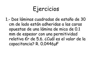 Ejercicios
1.- Dos láminas cuadradas de estaño de 30
  cm de lado están adheridas a las caras
  opuestas de una lámina de mica de 0.1
  mm de espesor con una permitividad
  relativa Єr de 5.6. ¿Cuál es el valor de la
  capacitancia? R. 0.0446µF
 