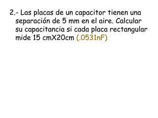 2.- Las placas de un capacitor tienen una
  separación de 5 mm en el aire. Calcular
  su capacitancia si cada placa rectangular
  mide 15 cmX20cm (.0531nF)
 