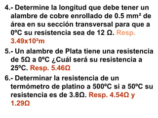 4.- Determine la longitud que debe tener un
  alambre de cobre enrollado de 0.5 mm² de
  área en su sección transversal para que a
  0ºC su resistencia sea de 12 Ω. Resp.
  3.49x10²m
5.- Un alambre de Plata tiene una resistencia
  de 5Ω a 0ºC ¿Cuál será su resistencia a
  25ºC. Resp. 5.46Ω
6.- Determinar la resistencia de un
  termómetro de platino a 500ºC si a 50ºC su
  resistencia es de 3.8Ω. Resp. 4.54Ω y
  1.29Ω
 