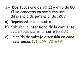 3.- Dos focos uno de 70 Ω y otro de 80
   Ω se conectan en serie con una
   diferencia de potencial de 120V
a) Representar el circuito
b) Calcular la intensidad de la corriente
   que circula por el circuito (0.8 A)
c) La caída de voltaje o tensión en cada
   resistencia. (V1=56V, V2=64V)
 