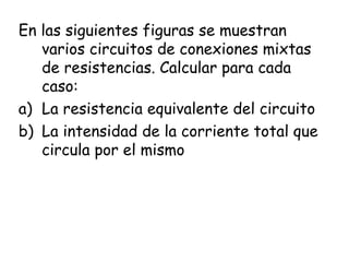 En las siguientes figuras se muestran
   varios circuitos de conexiones mixtas
   de resistencias. Calcular para cada
   caso:
a) La resistencia equivalente del circuito
b) La intensidad de la corriente total que
   circula por el mismo
 