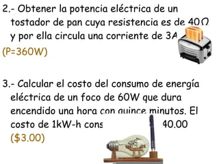 2.- Obtener la potencia eléctrica de un
  tostador de pan cuya resistencia es de 40Ω
  y por ella circula una corriente de 3A.
(P=360W)


3.- Calcular el costo del consumo de energía
  eléctrica de un foco de 60W que dura
  encendido una hora con quince minutos. El
  costo de 1kW-h considérese de $40.00
  ($3.00)
 