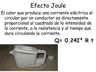 Efecto Joule
El calor que produce una corriente eléctrica al
  circular por un conductor es directamente
  proporcional al cuadrado de la intensidad de
  la corriente, a la resistencia y al tiempo que
  dura circulando la corriente.
                            Q= 0.24I² R t
 
