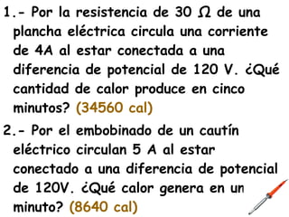 1.- Por la resistencia de 30 Ω de una
 plancha eléctrica circula una corriente
 de 4A al estar conectada a una
 diferencia de potencial de 120 V. ¿Qué
 cantidad de calor produce en cinco
 minutos? (34560 cal)
2.- Por el embobinado de un cautín
 eléctrico circulan 5 A al estar
 conectado a una diferencia de potencial
 de 120V. ¿Qué calor genera en un
 minuto? (8640 cal)
 