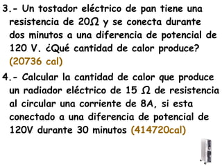 3.- Un tostador eléctrico de pan tiene una
 resistencia de 20Ω y se conecta durante
 dos minutos a una diferencia de potencial de
 120 V. ¿Qué cantidad de calor produce?
 (20736 cal)
4.- Calcular la cantidad de calor que produce
 un radiador eléctrico de 15 Ω de resistencia
 al circular una corriente de 8A, si esta
 conectado a una diferencia de potencial de
 120V durante 30 minutos (414720cal)
 