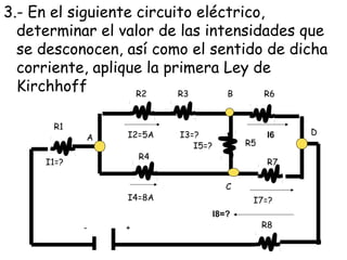 3.- En el siguiente circuito eléctrico,
  determinar el valor de las intensidades que
  se desconocen, así como el sentido de dicha
  corriente, aplique la primera Ley de
  Kirchhoff         R2    R3     B     R6


       R1
                 I2=5A    I3=?                   I6   D
            A
                             I5=?          R5
                     R4
     I1=?                                        R7

                                       C
                 I4=8A                      I7=?
                                    I8=?
            -    +                              R8
 