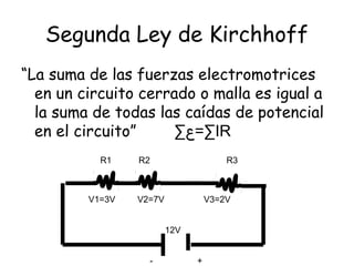 Segunda Ley de Kirchhoff
“La suma de las fuerzas electromotrices
  en un circuito cerrado o malla es igual a
  la suma de todas las caídas de potencial
  en el circuito”    ∑‫∑=ع‬IR
           R1    R2                    R3



         V1=3V   V2=7V             V3=2V


                         12V


                   -           +
 