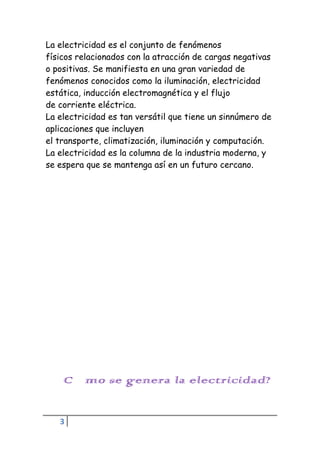 3
La electricidad es el conjunto de fenómenos
físicos relacionados con la atracción de cargas negativas
o positivas. Se manifiesta en una gran variedad de
fenómenos conocidos como la iluminación, electricidad
estática, inducción electromagnética y el flujo
de corriente eléctrica.
La electricidad es tan versátil que tiene un sinnúmero de
aplicaciones que incluyen
el transporte, climatización, iluminación y computación.
La electricidad es la columna de la industria moderna, y
se espera que se mantenga así en un futuro cercano.
¿Cómo se genera la electricidad?
 