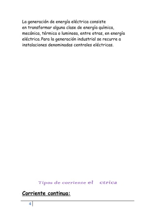 4
La generación de energía eléctrica consiste
en transformar alguna clase de energía química,
mecánica, térmica o luminosa, entre otras, en energía
eléctrica. Para la generación industrial se recurre a
instalaciones denominadas centrales eléctricas.
Tipos de corriente eléctrica
Corriente continua:
 