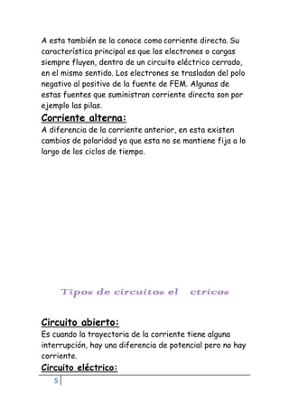 5
A esta también se la conoce como corriente directa. Su
característica principal es que los electrones o cargas
siempre fluyen, dentro de un circuito eléctrico cerrado,
en el mismo sentido. Los electrones se trasladan del polo
negativo al positivo de la fuente de FEM. Algunas de
estas fuentes que suministran corriente directa son por
ejemplo las pilas.
Corriente alterna:
A diferencia de la corriente anterior, en esta existen
cambios de polaridad ya que esta no se mantiene fija a lo
largo de los ciclos de tiempo.
Tipos de circuitos eléctricos
Circuito abierto:
Es cuando la trayectoria de la corriente tiene alguna
interrupción, hay una diferencia de potencial pero no hay
corriente.
Circuito eléctrico:
 