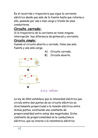 6
Es el recorrido o trayectoria que sigue la corriente
eléctrica desde que sale de la fuente hasta que retorna a
ella, pasando por una o mas carga a través de unos
conductores.
Circuito cerrado:
Si la trayectoria de la corriente no tiene ninguna
interrupción hay diferencia de potencial y corriente.
Circuito simple:
Cuando el circuito abierto o cerrado, tiene una sola
fuente y una sola carga.
A) Circuito cerrado.
B) Circuito abierto.
Ley ohm
La ley de Ohm establece que la intensidad eléctrica que
circula entre dos puntos de un circuito eléctrico es
directamente proporcional a la tensión eléctrica entre
dichos puntos, existiendo una constante de
proporcionalidad entre estas dos magnitudes. Dicha
constante de proporcionalidad es la conductancia
eléctrica, que es inversa a la resistencia eléctrica.
 