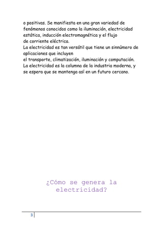 3
o positivas. Se manifiesta en una gran variedad de
fenómenos conocidos como la iluminación, electricidad
estática, inducción electromagnética y el flujo
de corriente eléctrica.
La electricidad es tan versátil que tiene un sinnúmero de
aplicaciones que incluyen
el transporte, climatización, iluminación y computación.
La electricidad es la columna de la industria moderna, y
se espera que se mantenga así en un futuro cercano.
¿Cómo se genera la
electricidad?
 