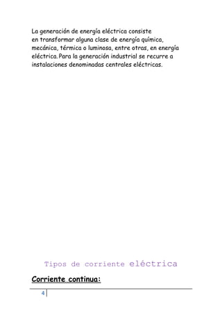 4
La generación de energía eléctrica consiste
en transformar alguna clase de energía química,
mecánica, térmica o luminosa, entre otras, en energía
eléctrica. Para la generación industrial se recurre a
instalaciones denominadas centrales eléctricas.
Tipos de corriente eléctrica
Corriente continua:
 