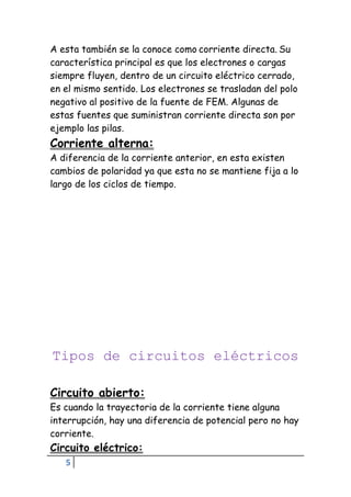 5
A esta también se la conoce como corriente directa. Su
característica principal es que los electrones o cargas
siempre fluyen, dentro de un circuito eléctrico cerrado,
en el mismo sentido. Los electrones se trasladan del polo
negativo al positivo de la fuente de FEM. Algunas de
estas fuentes que suministran corriente directa son por
ejemplo las pilas.
Corriente alterna:
A diferencia de la corriente anterior, en esta existen
cambios de polaridad ya que esta no se mantiene fija a lo
largo de los ciclos de tiempo.
Tipos de circuitos eléctricos
Circuito abierto:
Es cuando la trayectoria de la corriente tiene alguna
interrupción, hay una diferencia de potencial pero no hay
corriente.
Circuito eléctrico:
 