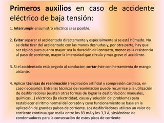 Primeros auxilios en caso de accidente
eléctrico de baja tensión:
1. Interrumpir el sumistro eléctrico si es posible.
2. Evitar separar el accidentado directamente y especialmente si se está húmedo. No
se debe tirar del accidentado con las manos desnudas y, por otra parte, hay que
ser rápido pues cuanto mayor sea la duración del contacto, menor es la resistencia
al paso de corriente, mayor la intensidad que circula y más grave el accidente.
3. Si el accidentado está pegado al conductor, cortar éste con herramienta de mango
aislante.
4. Aplicar técnicas de reanimación (respiración artificial y compresión cardiaca, en
caso necesario). Entre las técnicas de reanimación puede recurrirse a la utilización
de desfibriladores (existen otras formas de lograr la desfibrilación: manuales,
químicas...) eléctricos (la electricidad, causa y solución del problema) para
restablecer el ritmo normal del corazón y cuyo funcionamiento se basa en la
aplicación de grandes pulsos de corriente. Los desfibriladores utilizan un valor de
corriente continua que oscila entre los 83 mA y los 3,3 A, sirviéndose de
condensadores para la consecución de estos picos de corriente
 