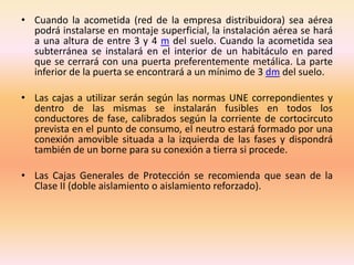 • Cuando la acometida (red de la empresa distribuidora) sea aérea
podrá instalarse en montaje superficial, la instalación aérea se hará
a una altura de entre 3 y 4 m del suelo. Cuando la acometida sea
subterránea se instalará en el interior de un habitáculo en pared
que se cerrará con una puerta preferentemente metálica. La parte
inferior de la puerta se encontrará a un mínimo de 3 dm del suelo.
• Las cajas a utilizar serán según las normas UNE correpondientes y
dentro de las mismas se instalarán fusibles en todos los
conductores de fase, calibrados según la corriente de cortocircuto
prevista en el punto de consumo, el neutro estará formado por una
conexión amovible situada a la izquierda de las fases y dispondrá
también de un borne para su conexión a tierra si procede.
• Las Cajas Generales de Protección se recomienda que sean de la
Clase II (doble aislamiento o aislamiento reforzado).
 