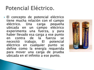  El concepto de potencial eléctrico
tiene mucha relación con el campo
eléctrico. Una carga pequeña
ubicada en un campo eléctrico
experimenta una fuerza, y para
haber llevado esa carga a ese punto
en contra de la fuerza se
necesitó trabajo. El potencial
eléctrico en cualquier punto se
define como la energía requerida
para mover una carga de prueba
ubicada en el infinito a ese punto.
 