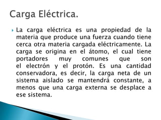 La carga eléctrica es una propiedad de la
materia que produce una fuerza cuando tiene
cerca otra materia cargada eléctricamente. La
carga se origina en el átomo, el cual tiene
portadores muy comunes que son
el electrón y el protón. Es una cantidad
conservadora, es decir, la carga neta de un
sistema aislado se mantendrá constante, a
menos que una carga externa se desplace a
ese sistema.
 