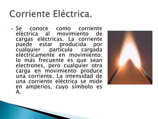  Se conoce como corriente
eléctrica al movimiento de
cargas eléctricas. La corriente
puede estar producida por
cualquier partícula cargada
eléctricamente en movimiento;
lo más frecuente es que sean
electrones, pero cualquier otra
carga en movimiento produce
una corriente. La intensidad de
una corriente eléctrica se mide
en amperios, cuyo símbolo es
A.
 