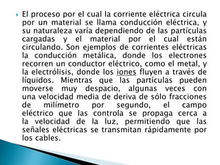  El proceso por el cual la corriente eléctrica circula
por un material se llama conducción eléctrica, y
su naturaleza varía dependiendo de las partículas
cargadas y el material por el cual están
circulando. Son ejemplos de corrientes eléctricas
la conducción metálica, donde los electrones
recorren un conductor eléctrico, como el metal, y
la electrólisis, donde los iones fluyen a través de
líquidos. Mientras que las partículas pueden
moverse muy despacio, algunas veces con
una velocidad media de deriva de sólo fracciones
de milímetro por segundo, el campo
eléctrico que las controla se propaga cerca a
la velocidad de la luz, permitiendo que las
señales eléctricas se transmitan rápidamente por
los cables.
 